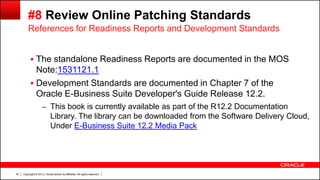 Copyright © 2013, Oracle and/or its affiliates. All rights reserved.47
#8 Review Online Patching Standards
 The standalone Readiness Reports are documented in the MOS
Note:1531121.1
 Development Standards are documented in Chapter 7 of the
Oracle E-Business Suite Developer's Guide Release 12.2.
– This book is currently available as part of the R12.2 Documentation
Library. The library can be downloaded from the Software Delivery Cloud,
Under E-Business Suite 12.2 Media Pack
References for Readiness Reports and Development Standards
 