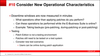 Copyright © 2013, Oracle and/or its affiliates. All rights reserved.54
#10 Consider New Operational Characteristics
 Downtime windows are now measured in minutes
– What operations other than applying patches do you perform?
– Can these operations be performed while the E-Business Suite is online?
– Example: Taking backups (pre-patching, during-patching or post-patching)
 Testing
– Patch Edition is not a testing environment
– Patches still need to be tested on a test system
– Consider new test scenarios
 Users can be online during patch application
 