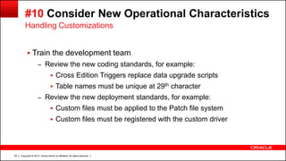 Copyright © 2013, Oracle and/or its affiliates. All rights reserved.55
#10 Consider New Operational Characteristics
 Train the development team
– Review the new coding standards, for example:
 Cross Edition Triggers replace data upgrade scripts
 Table names must be unique at 29th character
– Review the new deployment standards, for example:
 Custom files must be applied to the Patch file system
 Custom files must be registered with the custom driver
Handling Customizations
 