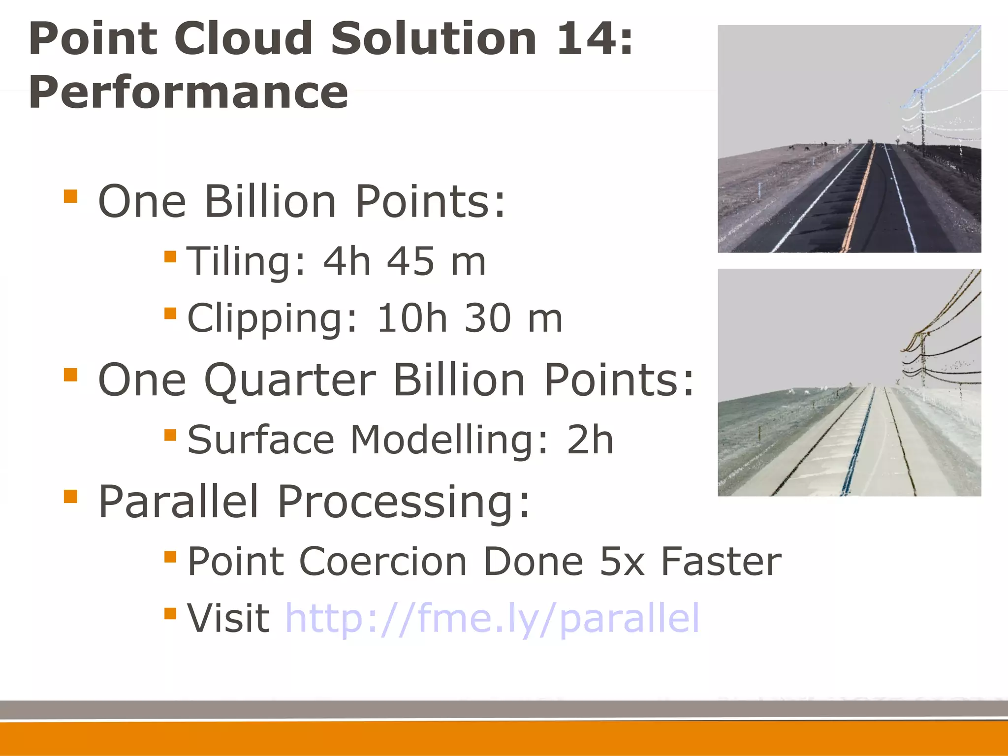 Point Cloud Solution 14:
Performance

  One Billion Points:
      Tiling: 4h 45 m
      Clipping: 10h 30 m
  One Quarter Billion Points:
      Surface Modelling: 2h
  Parallel Processing:
      Point Coercion Done 5x Faster
      Visit http://fme.ly/parallel
 