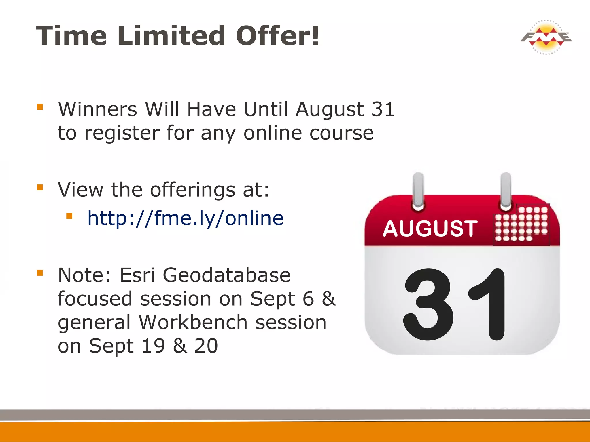 Time Limited Offer!

 Winners Will Have Until August 31
  to register for any online course

 View the offerings at:
    http://fme.ly/online
                                 AUGUST



                                      31
 Note: Esri Geodatabase
  focused session on Sept 6 &
  general Workbench session
  on Sept 19 & 20
 