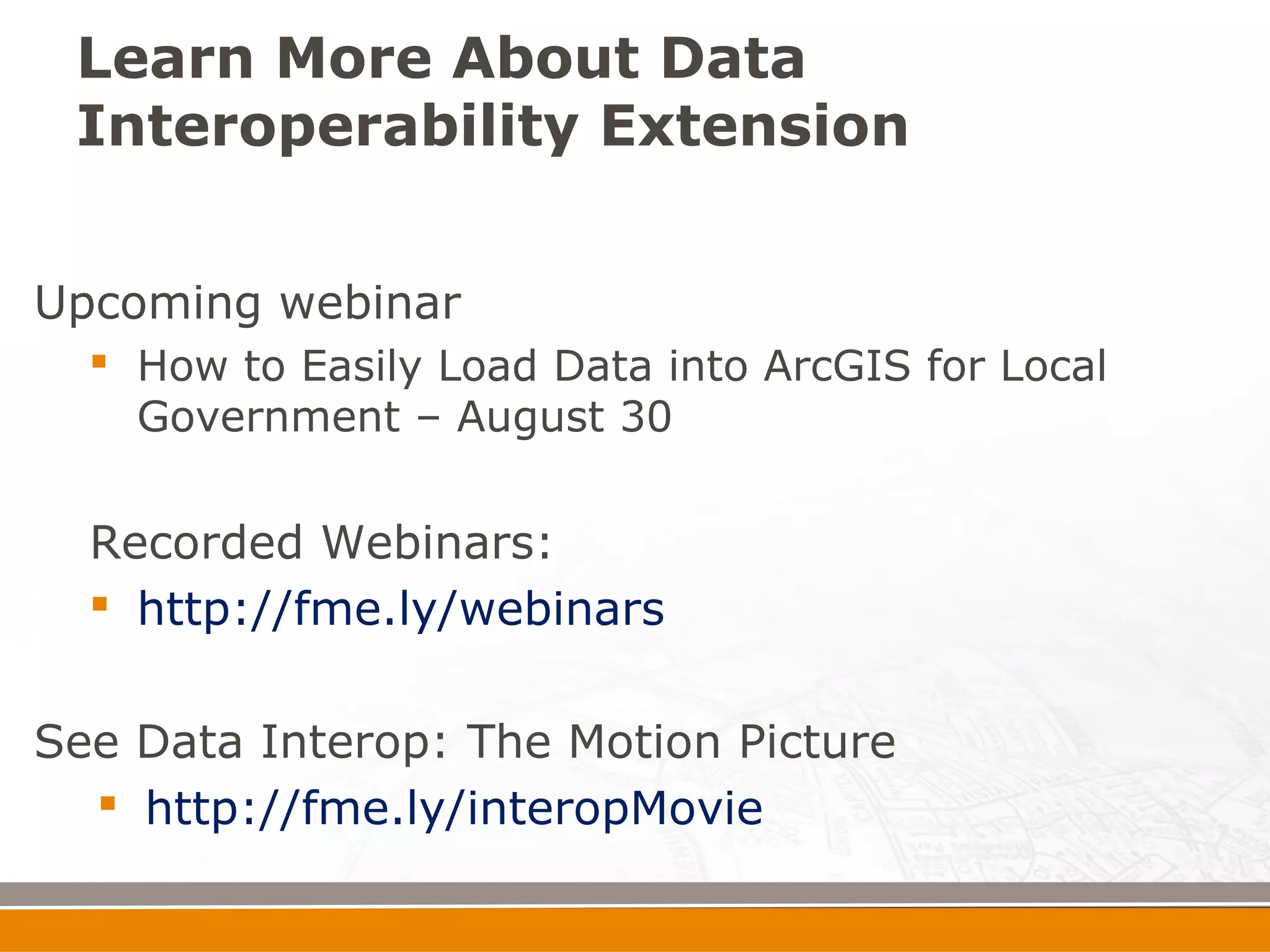 Learn More About Data
 Interoperability Extension


Upcoming webinar
   How to Easily Load Data into ArcGIS for Local
    Government – August 30


  Recorded Webinars:
   http://fme.ly/webinars


See Data Interop: The Motion Picture
   http://fme.ly/interopMovie
 