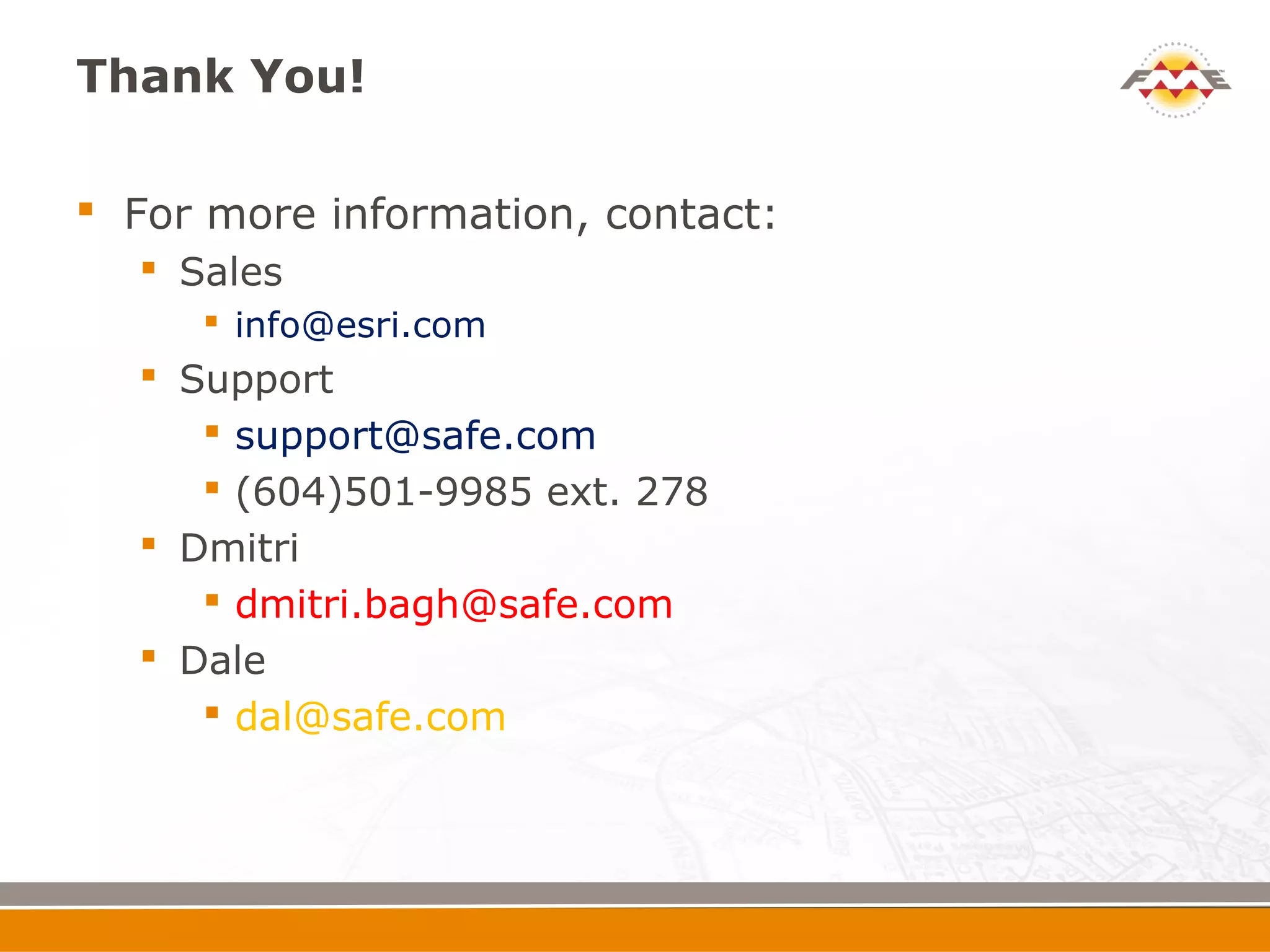 Thank You!

 For more information, contact:
   Sales
      info@esri.com
   Support
      support@safe.com
      (604)501-9985 ext. 278
   Dmitri
      dmitri.bagh@safe.com
   Dale
      dal@safe.com
 