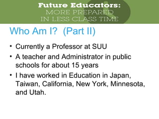 • Currently a Professor at SUU
• A teacher and Administrator in public
schools for about 15 years
• I have worked in Education in Japan,
Taiwan, California, New York, Minnesota,
and Utah.
Who Am I? (Part II)
 