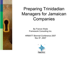 Preparing Trinidadian Managers for Jamaican Companies By Francis Wade Framework Consulting Inc. HRMATT Biennial Conference 2007 Nov 9 th , 2007 