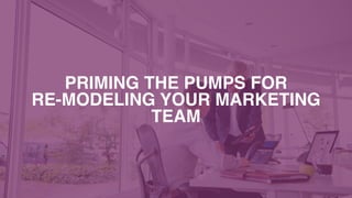 PRIMING THE PUMPS FOR  
RE-MODELING YOUR MARKETING
TEAM
 