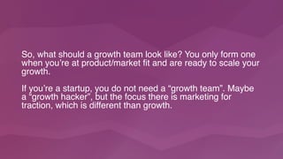 So, what should a growth team look like? You only form one
when you’re at product/market fit and are ready to scale your
growth.
If you’re a startup, you do not need a “growth team”. Maybe
a “growth hacker”, but the focus there is marketing for
traction, which is different than growth.
 