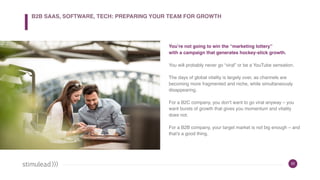22
You’re not going to win the “marketing lottery”
with a campaign that generates hockey-stick growth.
You will probably never go “viral” or be a YouTube sensation.
The days of global vitality is largely over, as channels are
becoming more fragmented and niche, while simultaneously
disappearing.
For a B2C company, you don’t want to go viral anyway – you
want bursts of growth that gives you momentum and vitality
does not.
For a B2B company, your target market is not big enough – and
that’s a good thing.
B2B SAAS, SOFTWARE, TECH: PREPARING YOUR TEAM FOR GROWTH
 