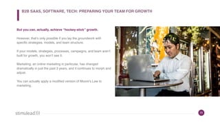 23
But you can, actually, achieve “hockey-stick” growth.
However, that’s only possible if you lay the groundwork with
specific strategies, models, and team structure.
If your models, strategies, processes, campaigns, and team aren’t
built for growth, you won’t see it.
Marketing, an online marketing in particular, has changed
dramatically in just the past 3 years, and it continues to morph and
adjust.
You can actually apply a modified version of Moore’s Law to
marketing.
B2B SAAS, SOFTWARE, TECH: PREPARING YOUR TEAM FOR GROWTH
 
