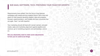 24
Requirements have shifted, from the focus of big national
campaigns with award-winning creative (there’s still a time and
place for that) towards blending creative, data and analytics
focused, experimentation, and models and team structures that
are agile, “lean”, but still impactful.
Your marketing should still deal with owned, earned, and paid
media; sales and marketing alignment against pipeline and
revenue; go-to marketing programs and partnerships, and so
on.
But you absolutely need to make some adjustments  
to how you’ve used to do things.
24
B2B SAAS, SOFTWARE, TECH: PREPARING YOUR TEAM FOR GROWTH
 