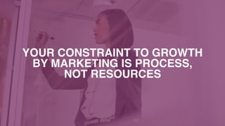 YOUR CONSTRAINT TO GROWTH  
BY MARKETING IS PROCESS,  
NOT RESOURCES
 