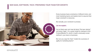 26
Every business faces constraints of different kinds, and
most marketing teams and leaders tend to assume their
major constraint is resources.
But actually, your constraint is process.
Let me explain.
You’ve likely seen and read all about “the lean startup”
and being “agile”. It’s a great model for startups to find
Product/Market Fit, which in itself is obviously crucial
(without it, you have no business).
But can you copy the “lean” model into a process of
agility for marketing teams?
B2B SAAS, SOFTWARE, TECH: PREPARING YOUR TEAM FOR GROWTH
 