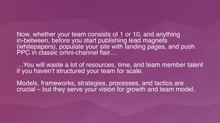 Now, whether your team consists of 1 or 10, and anything  
in-between, before you start publishing lead magnets
(whitepapers), populate your site with landing pages, and push
PPC in classic omni-channel flair…
…You will waste a lot of resources, time, and team member talent
if you haven’t structured your team for scale.
Models, frameworks, strategies, processes, and tactics are
crucial – but they serve your vision for growth and team model.
 