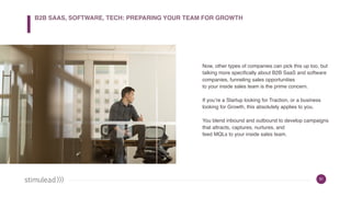 31
Now, other types of companies can pick this up too, but
talking more specifically about B2B SaaS and software
companies, funneling sales opportunities
to your inside sales team is the prime concern.
If you’re a Startup looking for Traction, or a business
looking for Growth, this absolutely applies to you.
You blend inbound and outbound to develop campaigns
that attracts, captures, nurtures, and
feed MQLs to your inside sales team.
B2B SAAS, SOFTWARE, TECH: PREPARING YOUR TEAM FOR GROWTH
 
