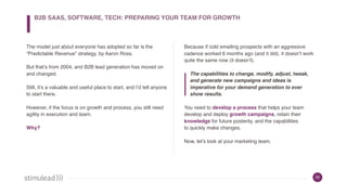 32
The model just about everyone has adopted so far is the
“Predictable Revenue” strategy, by Aaron Ross.
But that’s from 2004, and B2B lead generation has moved on
and changed.
Still, it’s a valuable and useful place to start, and I’d tell anyone
to start there.
However, if the focus is on growth and process, you still need
agility in execution and team.
Why?
Because if cold emailing prospects with an aggressive
cadence worked 6 months ago (and it did), it doesn’t work
quite the same now (it doesn’t).
The capabilities to change, modify, adjust, tweak,
and generate new campaigns and ideas is
imperative for your demand generation to ever
show results.
You need to develop a process that helps your team
develop and deploy growth campaigns, retain their
knowledge for future posterity, and the capabilities
to quickly make changes.
Now, let’s look at your marketing team.
B2B SAAS, SOFTWARE, TECH: PREPARING YOUR TEAM FOR GROWTH
 