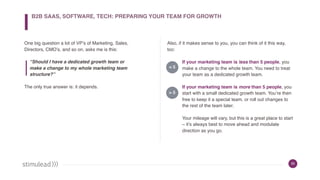 35
One big question a lot of VP’s of Marketing, Sales,
Directors, CMO’s, and so on, asks me is this:
“Should I have a dedicated growth team or
make a change to my whole marketing team
structure?”
The only true answer is: it depends.
Also, if it makes sense to you, you can think of it this way,
too:
If your marketing team is less than 5 people, you
make a change to the whole team. You need to treat
your team as a dedicated growth team.
If your marketing team is more than 5 people, you
start with a small dedicated growth team. You’re then
free to keep it a special team, or roll out changes to
the rest of the team later.
Your mileage will vary, but this is a great place to start
– it’s always best to move ahead and modulate
direction as you go.
< 5
> 5
B2B SAAS, SOFTWARE, TECH: PREPARING YOUR TEAM FOR GROWTH
 