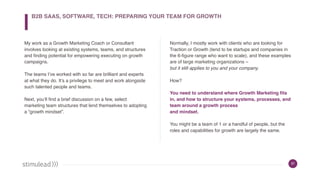 37
My work as a Growth Marketing Coach or Consultant
involves looking at existing systems, teams, and structures
and finding potential for empowering executing on growth
campaigns.
The teams I’ve worked with so far are brilliant and experts
at what they do. It’s a privilege to meet and work alongside
such talented people and teams.
Next, you’ll find a brief discussion on a few, select
marketing team structures that lend themselves to adopting
a “growth mindset”.
Normally, I mostly work with clients who are looking for
Traction or Growth (tend to be startups and companies in
the 6-figure range who want to scale), and these examples
are of large marketing organizations –  
but it still applies to you and your company.
How?
You need to understand where Growth Marketing fits
in, and how to structure your systems, processes, and
team around a growth process  
and mindset.
You might be a team of 1 or a handful of people, but the
roles and capabilities for growth are largely the same.
B2B SAAS, SOFTWARE, TECH: PREPARING YOUR TEAM FOR GROWTH
 