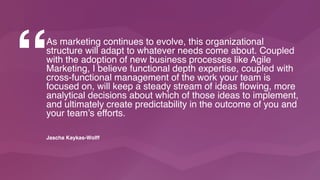 As marketing continues to evolve, this organizational
structure will adapt to whatever needs come about. Coupled
with the adoption of new business processes like Agile
Marketing, I believe functional depth expertise, coupled with
cross-functional management of the work your team is
focused on, will keep a steady stream of ideas flowing, more
analytical decisions about which of those ideas to implement,
and ultimately create predictability in the outcome of you and
your team’s efforts.
“
Jascha Kaykas-Wolff
 