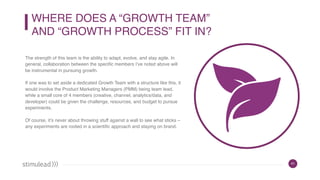 41
WHERE DOES A “GROWTH TEAM”  
AND “GROWTH PROCESS” FIT IN?
The strength of this team is the ability to adapt, evolve, and stay agile. In
general, collaboration between the specific members I’ve noted above will
be instrumental in pursuing growth.
If one was to set aside a dedicated Growth Team with a structure like this, it
would involve the Product Marketing Managers (PMM) being team lead,
while a small core of 4 members (creative, channel, analytics/data, and
developer) could be given the challenge, resources, and budget to pursue
experiments.
Of course, it’s never about throwing stuff against a wall to see what sticks –
any experiments are rooted in a scientific approach and staying on brand.
 
