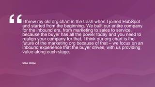 “I threw my old org chart in the trash when I joined HubSpot
and started from the beginning. We built our entire company
for the inbound era, from marketing to sales to service,
because the buyer has all the power today and you need to
realign your company for that. I think our org chart is the
future of the marketing org because of that – we focus on an
inbound experience that the buyer drives, with us providing
value along each stage.
Mike Volpe
 