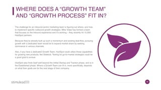 45
WHERE DOES A “GROWTH TEAM”  
AND “GROWTH PROCESS” FIT IN?
The challenge for an inbound-centric marketing team is figuring out where, and how,
to implement specific outbound growth strategies. Mike Volpe has formed a team
that focuses on the inbound experience and it’s working – they recently hit 15,000
HubSpot partners.
Because they’ve already built up such a momentum and existing deal-flow, pursuing
growth with a dedicated team would be to expand market share by seeking
dominance in various channels.
Also, if you have a dedicated Growth Team, HubSpot could utilize those capabilities
for growing new products, like Sidekick. Testing for go-to-market strategies could be
a good goal to pursue.
HubSpot also finds itself well beyond the intitial Startup and Traction phase, and is in
the Established phase. Where a Growth Team can fit in, more specifically, depends
on what their goals are for the next stage of their company.
 
