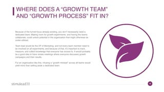 49
WHERE DOES A “GROWTH TEAM”  
AND “GROWTH PROCESS” FIT IN?
Because of the funnel-focus already existing, you don’t necessarily need a
dedicated team. Making room for growth experiments, and having the teams
collaborate, could unlock potential in the organization that might otherwise be
under-utilized.
Team lead would be the VP of Marketing, and not every team member need to
be involved on all experiments, and because of that, it’s important to track,
measure, and collect knowledge that everyone has access to. It would probably
be a good idea to have review meetings where everyone discusses growth
campaigns and their results.
For an organization like this, infusing a “growth mindset” across all teams would
yield more than setting aside a dedicated team.
 