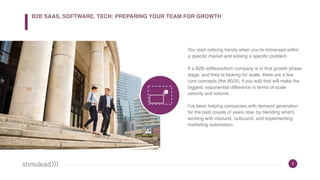 5
You start noticing trends when you’re immersed within
a specific market and solving a specific problem.
If a B2B software/tech company is in that growth phase
stage, and they’re looking for scale, there are a few
core concepts (the 80/20, if you will) that will make the
biggest, exponential difference in terms of scale
velocity and volume.
I’ve been helping companies with demand generation
for the past couple of years now, by blending what’s
working with inbound, outbound, and implementing
marketing automation.
B2B SAAS, SOFTWARE, TECH: PREPARING YOUR TEAM FOR GROWTH
 
