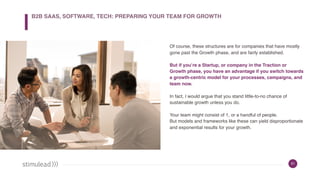 51
Of course, these structures are for companies that have mostly
gone past the Growth phase, and are fairly established.
But if you’re a Startup, or company in the Traction or
Growth phase, you have an advantage if you switch towards
a growth-centric model for your processes, campaigns, and
team now.
In fact, I would argue that you stand little-to-no chance of
sustainable growth unless you do.
Your team might consist of 1, or a handful of people.  
But models and frameworks like these can yield disproportionate
and exponential results for your growth.
B2B SAAS, SOFTWARE, TECH: PREPARING YOUR TEAM FOR GROWTH
 
