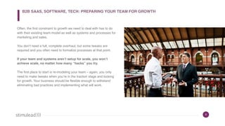 6
Often, the first constraint to growth we need to deal with has to do
with their existing team model as well as systems and processes for
marketing and sales.
You don’t need a full, complete overhaul, but some tweaks are
required and you often need to formalize processes at that point.
If your team and systems aren’t setup for scale, you won’t
achieve scale, no matter how many “hacks” you try.
The first place to start is re-modeling your team – again, you only
need to make tweaks when you’re in the traction stage and looking
for growth. Your business should be flexible enough to withstand
eliminating bad practices and implementing what will work.
B2B SAAS, SOFTWARE, TECH: PREPARING YOUR TEAM FOR GROWTH
 