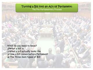 Turning a Bill into an Act of Parliament:
                     The Pre-Parliamentary Process




What do you need to know?
What a bill is
What a bill actually looks like
 How a bill comes before Parliament
 The three main types of Bill
 