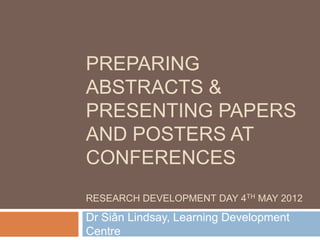 PREPARING
ABSTRACTS &
PRESENTING PAPERS
AND POSTERS AT
CONFERENCES
RESEARCH DEVELOPMENT DAY 4TH MAY 2012

Dr Siân Lindsay, Learning Development
Centre
 