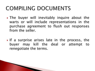  The buyer will inevitably inquire about the
warts or will include representations in the
purchase agreement to flush out responses
from the seller.
 If a surprise arises late in the process, the
buyer may kill the deal or attempt to
renegotiate the terms.
 