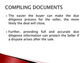  The easier the buyer can make the due
diligence process for the seller, the more
likely the deal will close.
 Further, providing full and accurate due
diligence information can protect the Seller if
a dispute arises after the sale.
 