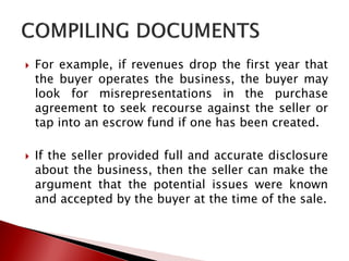  For example, if revenues drop the first year that
the buyer operates the business, the buyer may
look for misrepresentations in the purchase
agreement to seek recourse against the seller or
tap into an escrow fund if one has been created.
 If the seller provided full and accurate disclosure
about the business, then the seller can make the
argument that the potential issues were known
and accepted by the buyer at the time of the sale.
 
