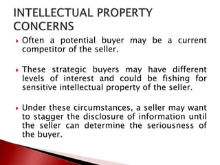  Often a potential buyer may be a current
competitor of the seller.
 These strategic buyers may have different
levels of interest and could be fishing for
sensitive intellectual property of the seller.
 Under these circumstances, a seller may want
to stagger the disclosure of information until
the seller can determine the seriousness of
the buyer.
 