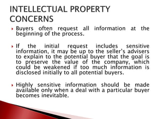  Buyers often request all information at the
beginning of the process.
 If the initial request includes sensitive
information, it may be up to the seller’s advisers
to explain to the potential buyer that the goal is
to preserve the value of the company, which
could be weakened if too much information is
disclosed initially to all potential buyers.
 Highly sensitive information should be made
available only when a deal with a particular buyer
becomes inevitable.
 