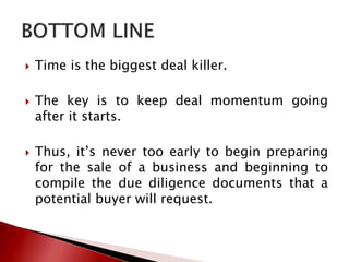  Time is the biggest deal killer.
 The key is to keep deal momentum going
after it starts.
 Thus, it’s never too early to begin preparing
for the sale of a business and beginning to
compile the due diligence documents that a
potential buyer will request.
 