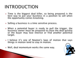  Time is the biggest deal killer, so being prepared is the
best way to put your business in a position to sell when
the opportunity comes knocking.
 Selling a business is a time sensitive process.
 When a potential buyer is ready to pull the trigger, the
business owner must be prepared to close the deal quickly
or the buyer may lose interest or find another potential
target.
 I believe it’s one of Newton’s laws of motion that says
things in motion tend to stay in motion.
 Well, deal momentum works the same way.
 
