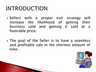  Sellers with a proper exit strategy will
increase the likelihood of getting their
business sold and getting it sold at a
favorable price.
 The goal of the Seller is to have a seamless
and profitable sale in the shortest amount of
time.
 