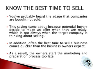  You’ve probably heard the adage that companies
are bought not sold.
 This saying came about because potential buyers
decide to make an offer when they are ready,
which is not always when the target company is
thinking about selling.
 In addition, often the best time to sell a business
comes quicker than the business owners expect.
 As a result, the owners start the marketing and
preparation process too late.
 