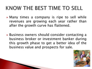  Many times a company is ripe to sell while
revenues are growing each year rather than
after the growth curve has flattened.
 Business owners should consider contacting a
business broker or investment banker during
this growth phase to get a better idea of the
business value and prospects for sale.
 