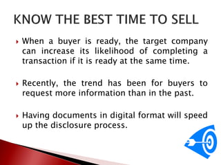  When a buyer is ready, the target company
can increase its likelihood of completing a
transaction if it is ready at the same time.
 Recently, the trend has been for buyers to
request more information than in the past.
 Having documents in digital format will speed
up the disclosure process.
 