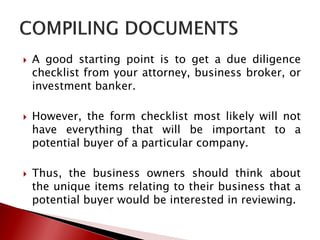  A good starting point is to get a due diligence
checklist from your attorney, business broker, or
investment banker.
 However, the form checklist most likely will not
have everything that will be important to a
potential buyer of a particular company.
 Thus, the business owners should think about
the unique items relating to their business that a
potential buyer would be interested in reviewing.
 