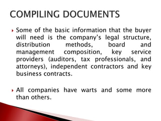  Some of the basic information that the buyer
will need is the company’s legal structure,
distribution methods, board and
management composition, key service
providers (auditors, tax professionals, and
attorneys), independent contractors and key
business contracts.
 All companies have warts and some more
than others.
 