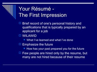 Your Résumé -
The First Impression
 Brief record of one’s personal history and
qualifications that is typically prepared by an
applicant for a job
 WILAWID
 What I’ve learned and what I’ve done
 Emphasize the future
 How has your past prepared you for the future
 Few people are hired only by the resume, but
many are not hired because of their resume
 