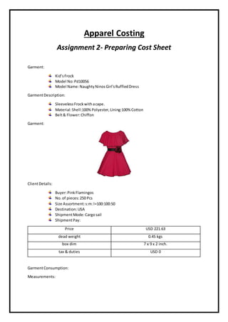Apparel Costing
Assignment 2- Preparing Cost Sheet
Garment:
Kid’sFrock
Model No:Pd10056
Model Name:NaughtyNinosGirl'sRuffledDress
GarmentDescription:
SleevelessFrockwithacape.
Material:Shell:100% Polyester,Lining:100% Cotton
Belt& Flower:Chiffon
Garment:
ClientDetails:
Buyer:PinkFlamingos
No.of pieces:250 Pcs
Size Assortment:s:m:l=100:100:50
Destination:USA
ShipmentMode:Cargosail
ShipmentPay:
Price USD 221.63
dead weight 0.45 kgs
box dim 7 x 9 x 2 inch.
tax & duties USD 0
GarmentConsumption:
Measurements:
 