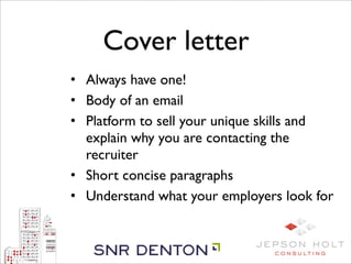 Cover letter
• Always have one!
• Body of an email
• Platform to sell your unique skills and
  explain why you are contacting the
  recruiter
• Short concise paragraphs
• Understand what your employers look for
 
