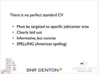 There is no perfect standard CV

 •   Must be targeted to speciﬁc job/career area
 •   Clearly laid out
 •   Informative, but concise
 •   SPELLING (American spelling)
 