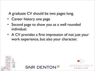 A graduate CV should be two pages long.
    • Career history one page
    • Second page to show you as a well rounded
      individual.
    • A CV provides a ﬁrst impression of not just your
      work experience, but also your character.
 