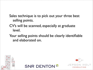 Sales technique is to pick out your three best
  selling points.
CV’s will be scanned, especially at graduate
  level.
Your selling points should be clearly identiﬁable
  and elaborated on.
 